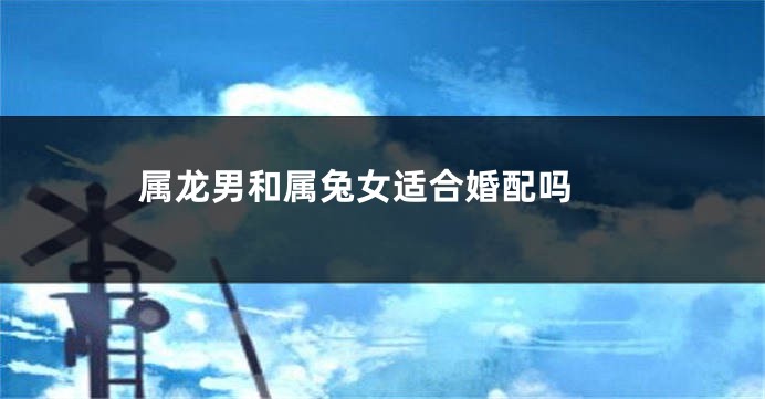 属龙男和属兔女适合婚配吗 