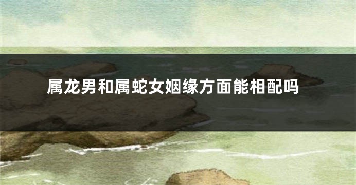 属龙男和属蛇女姻缘方面能相配吗