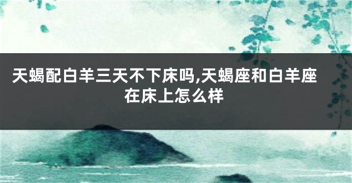 天蝎配白羊三天不下床吗,天蝎座和白羊座在床上怎么样