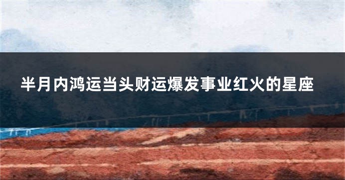 半月内鸿运当头财运爆发事业红火的星座