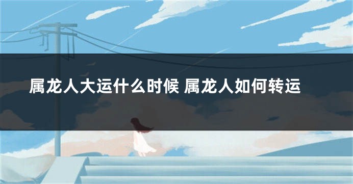 属龙人大运什么时候 属龙人如何转运
