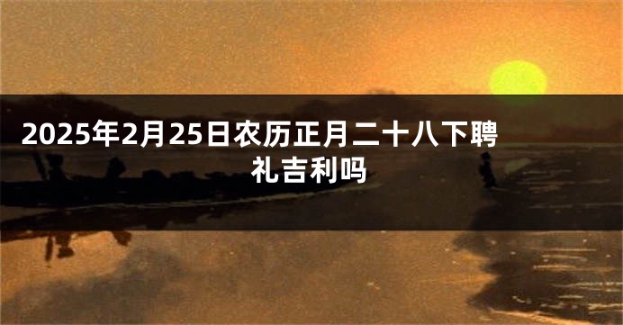 2025年2月25日农历正月二十八下聘礼吉利吗