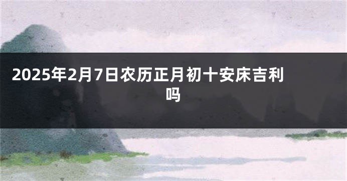 2025年2月7日农历正月初十安床吉利吗