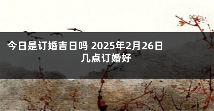 今日是订婚吉日吗 2025年2月26日几点订婚好