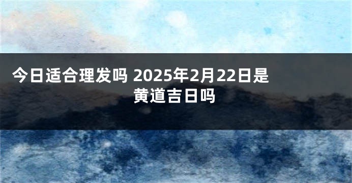 今日适合理发吗 2025年2月22日是黄道吉日吗