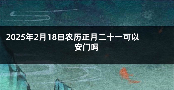 2025年2月18日农历正月二十一可以安门吗