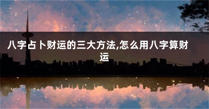 八字占卜财运的三大方法,怎么用八字算财运