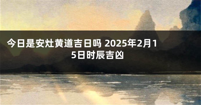 今日是安灶黄道吉日吗 2025年2月15日时辰吉凶