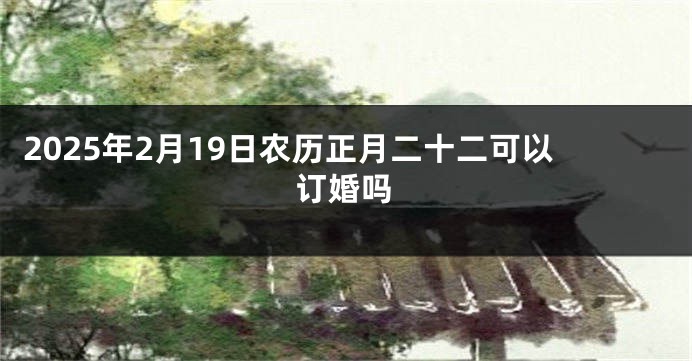 2025年2月19日农历正月二十二可以订婚吗