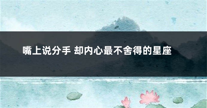 嘴上说分手 却内心最不舍得的星座