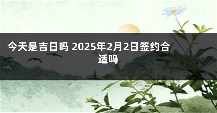 今天是吉日吗 2025年2月2日签约合适吗