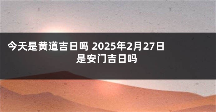 今天是黄道吉日吗 2025年2月27日是安门吉日吗