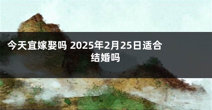 今天宜嫁娶吗 2025年2月25日适合结婚吗