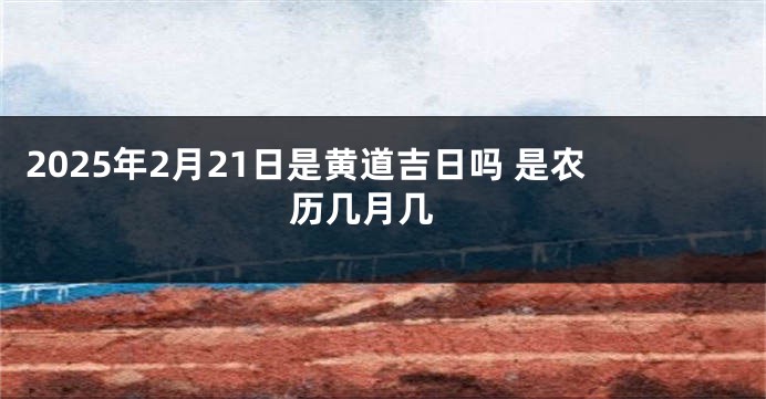 2025年2月21日是黄道吉日吗 是农历几月几 