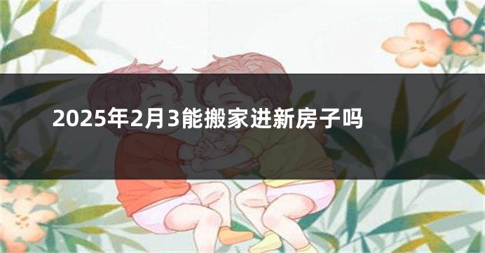 2025年2月3能搬家进新房子吗