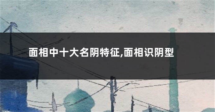 面相中十大名阴特征,面相识阴型