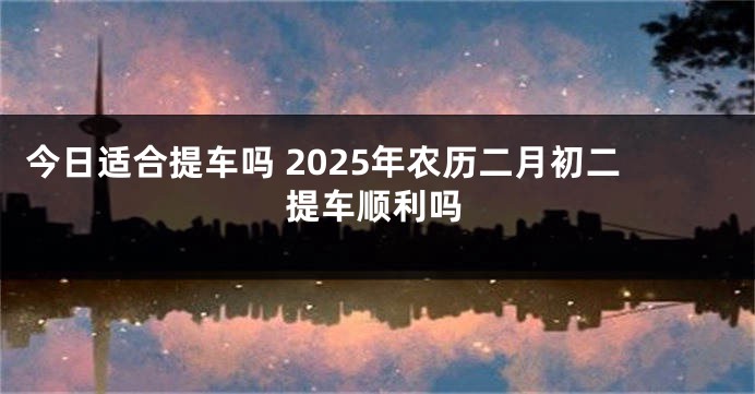 今日适合提车吗 2025年农历二月初二提车顺利吗