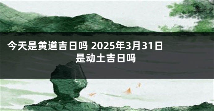 今天是黄道吉日吗 2025年3月31日是动土吉日吗