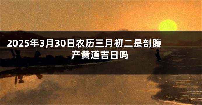 2025年3月30日农历三月初二是剖腹产黄道吉日吗