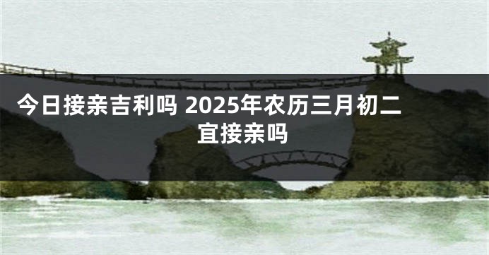 今日接亲吉利吗 2025年农历三月初二宜接亲吗