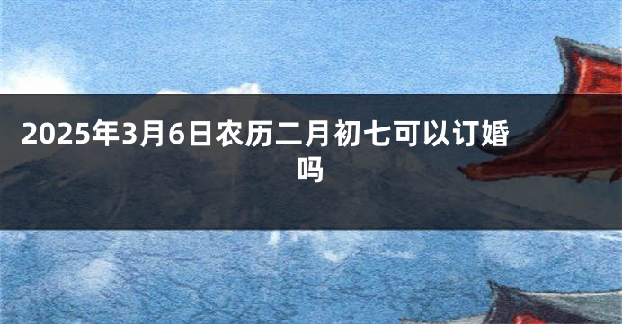 2025年3月6日农历二月初七可以订婚吗