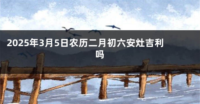 2025年3月5日农历二月初六安灶吉利吗