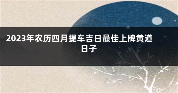 2023年农历四月提车吉日最佳上牌黄道日子