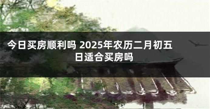 今日买房顺利吗 2025年农历二月初五日适合买房吗