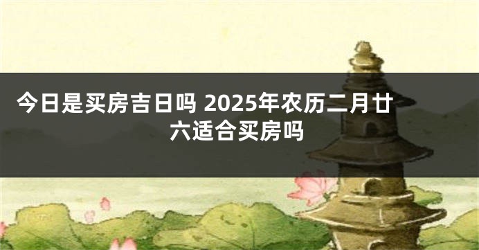 今日是买房吉日吗 2025年农历二月廿六适合买房吗