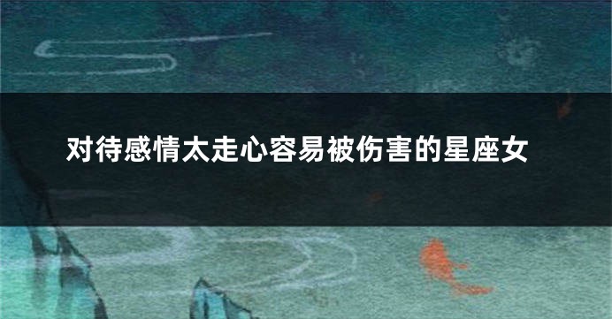 对待感情太走心容易被伤害的星座女