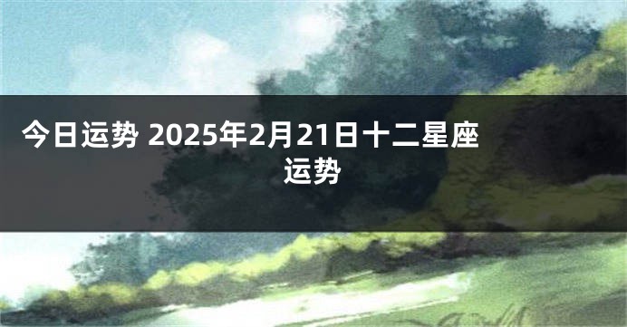 今日运势 2025年2月21日十二星座运势