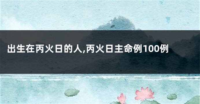 出生在丙火日的人,丙火日主命例100例