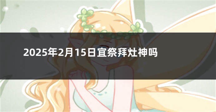 2025年2月15日宜祭拜灶神吗