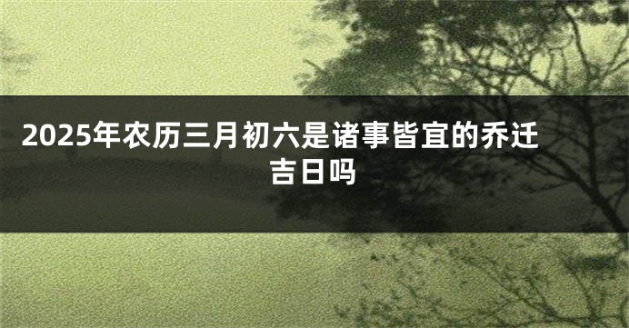 2025年农历三月初六是诸事皆宜的乔迁吉日吗