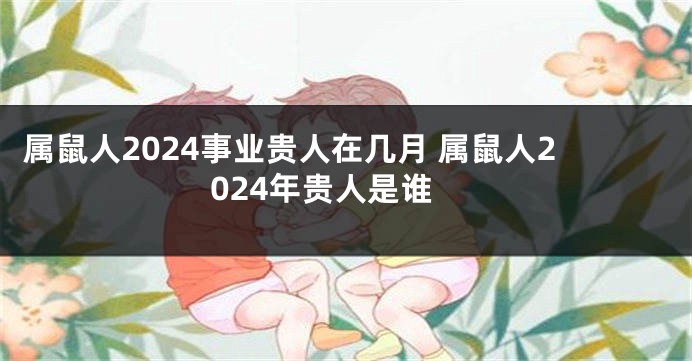属鼠人2024事业贵人在几月 属鼠人2024年贵人是谁