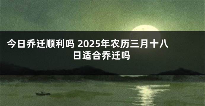 今日乔迁顺利吗 2025年农历三月十八日适合乔迁吗