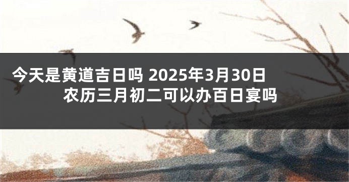 今天是黄道吉日吗 2025年3月30日农历三月初二可以办百日宴吗
