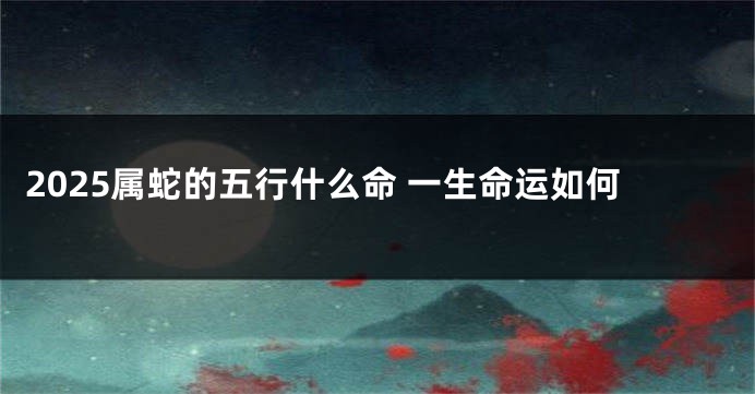 2025属蛇的五行什么命 一生命运如何