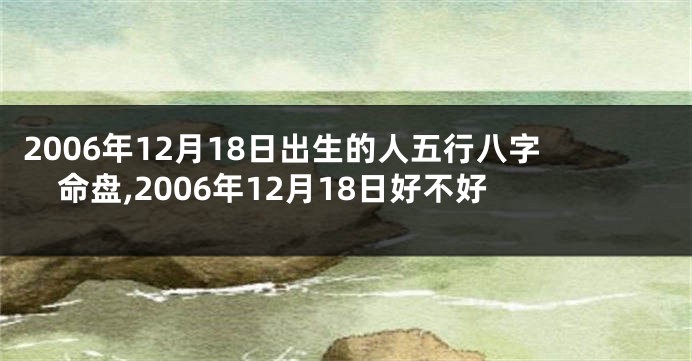 2006年12月18日出生的人五行八字命盘,2006年12月18日好不好