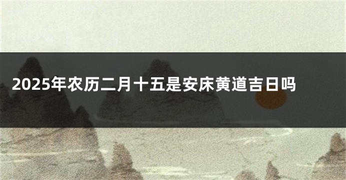 2025年农历二月十五是安床黄道吉日吗
