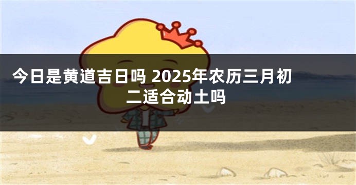今日是黄道吉日吗 2025年农历三月初二适合动土吗
