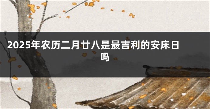 2025年农历二月廿八是最吉利的安床日吗