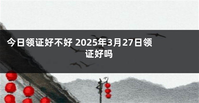 今日领证好不好 2025年3月27日领证好吗
