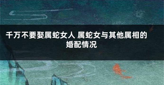 千万不要娶属蛇女人 属蛇女与其他属相的婚配情况