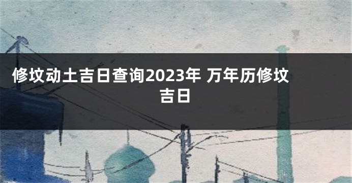 修坟动土吉日查询2023年 万年历修坟吉日