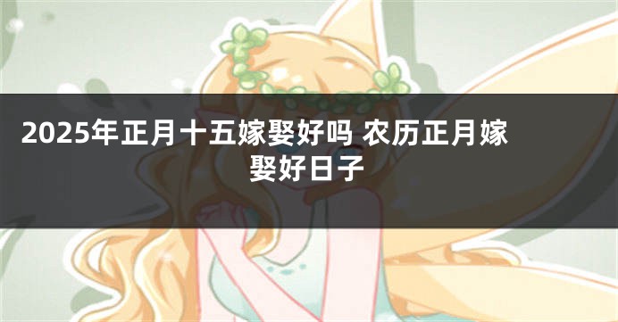 2025年正月十五嫁娶好吗 农历正月嫁娶好日子