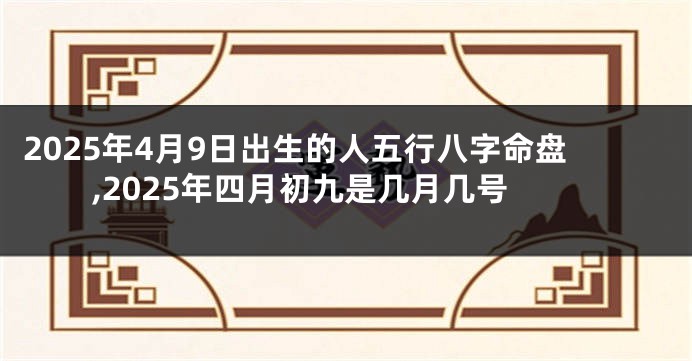 2025年4月9日出生的人五行八字命盘,2025年四月初九是几月几号