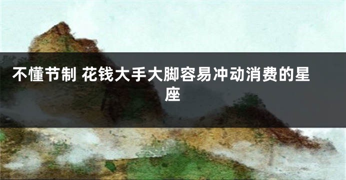不懂节制 花钱大手大脚容易冲动消费的星座