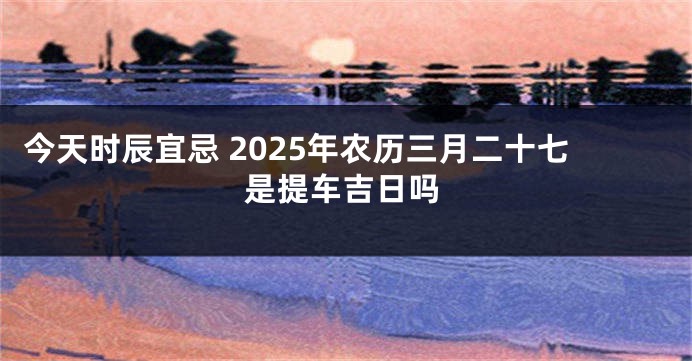 今天时辰宜忌 2025年农历三月二十七是提车吉日吗