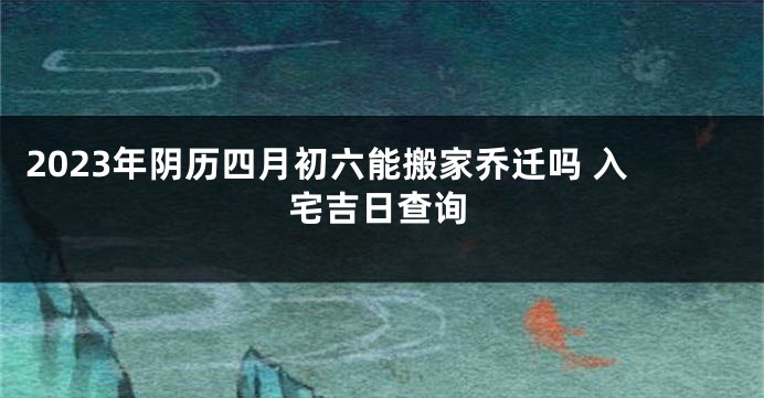 2023年阴历四月初六能搬家乔迁吗 入宅吉日查询